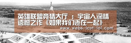 英雄联盟竞猜大厅 :宇宙人深情遗憾之作《如果我们还在一起》 “我好想你”唱出最单纯的想念(图2) 英雄联盟竞猜大厅